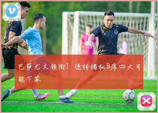 巴萨尤文领衔！德转揭秘B席四大可能下家