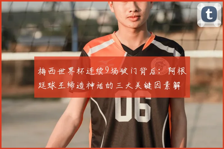 梅西世界杯连续9场破门背后：阿根廷球王缔造神话的三大关键因素解析