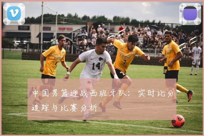 中国男篮迎战西班牙队：实时比分追踪与比赛分析