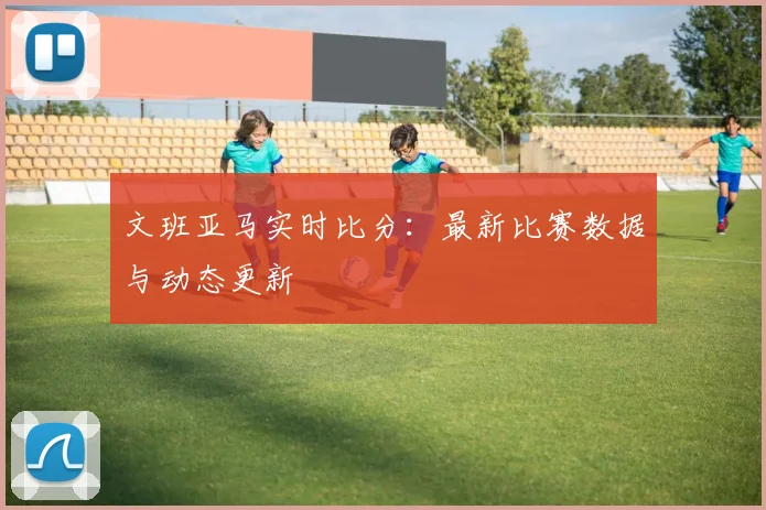 文班亚马实时比分:最新比赛数据与动态更新