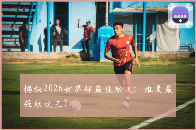 揭秘2026世界杯最佳助攻：谁是最强助攻王？