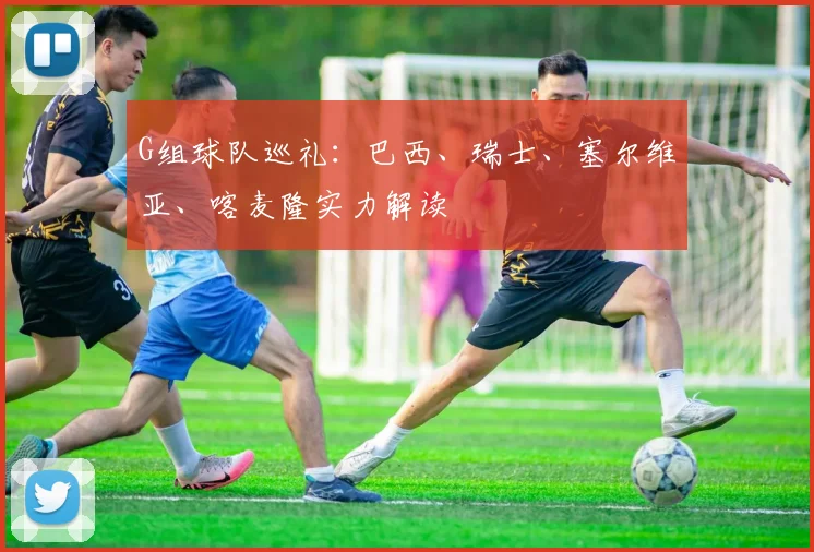 G组球队巡礼：巴西、瑞士、塞尔维亚、喀麦隆实力解读